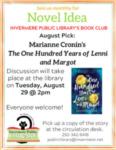 Poster that reads "Join us Monthly for Novel Idea, Invermere Public Library's Book Club. August Pick: Marianne Cronin's The One Hundred Years of Lenni and Margot. Discussion takes place at the library on Tuesday, August 29 at 2pm. Everyone welcome. Pick up a copy of the book at the circulation desk. Image of the book cover on the right side of poster and IPL logo on bottom left.